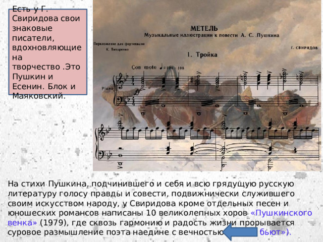 Есть у Г. Свиридова свои знаковые писатели, вдохновляющие на творчество .Это Пушкин и Есенин. Блок и Маяковский. На стихи Пушкина, подчинившего и себя и всю грядущую русскую литературу голосу правды и совести, подвижнически служившего своим искусством народу, у Свиридова кроме отдельных песен и юношеских романсов написаны 10 великолепных хоров «Пушкинского венка» (1979), где сквозь гармонию и радость жизни прорывается суровое размышление поэта наедине с вечностью («Зорю бьют»). 