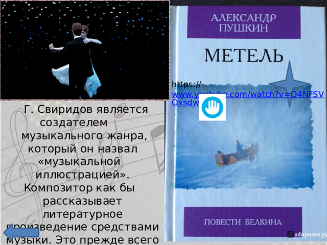 https:// www.youtube.com/watch?v=Q4NFSVOxsdw  Г. Свиридов является создателем  музыкального жанра, который он назвал «музыкальной иллюстрацией». Композитор как бы рассказывает литературное произведение средствами музыки. Это прежде всего цикл, посвящённый повести Пушкина «Метель». 
