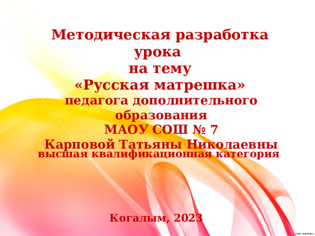 Методическая разработка урока на тему «Русская матрешка» педагога дополнительного образования МАОУ СОШ № 7 Карповой Татьяны Николаевны высшая квалификационная категория Когалым, 2023 