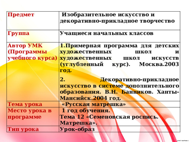 Предмет  Изобразительное искусство и декоративно-прикладное творчество Группа Автор УМК (Программы учебного курса)  Учащиеся начальных классов 1.Примерная программа для детских художественных школ и художественных школ искусств (углубленный курс). Москва.2003 год.   Тема урока   «Русская матрешка» Место урока в программе 2. Декоративно-прикладное искусство в системе дополнительного образования. В.Н. Банников. Ханты-Мансийск.2004 год.  1 год обучения. Тип урока Тема 12 «Семеновская роспись. Матрешка». Урок-образ 