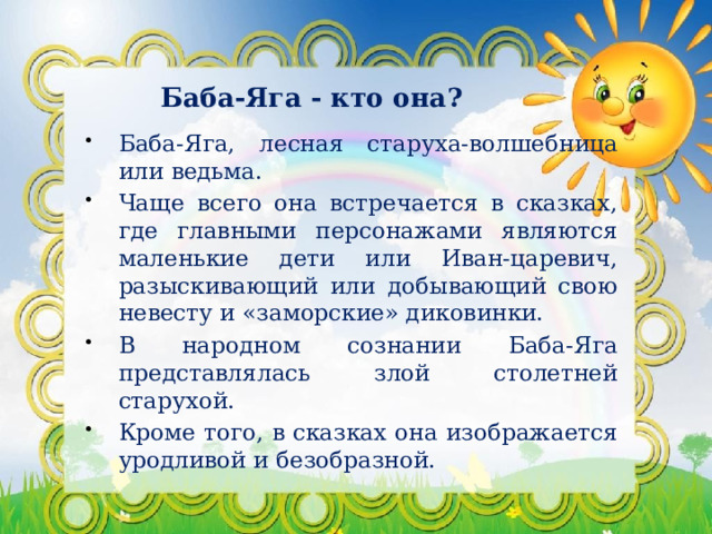 Баба-Яга - кто она? Баба-Яга, лесная старуха-волшебница или ведьма. Чаще всего она встречается в сказках, где главными персонажами являются маленькие дети или Иван-царевич, разыскивающий или добывающий свою невесту и «заморские» диковинки. В народном сознании Баба-Яга представлялась злой столетней старухой. Кроме того, в сказках она изображается уродливой и безобразной. 