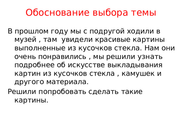 Обоснование выбора темы В прошлом году мы с подругой ходили в музей , там увидели красивые картины выполненные из кусочков стекла. Нам они очень понравились , мы решили узнать подробнее об искусстве выкладывания картин из кусочков стекла , камушек и другого материала. Решили попробовать сделать такие картины. 