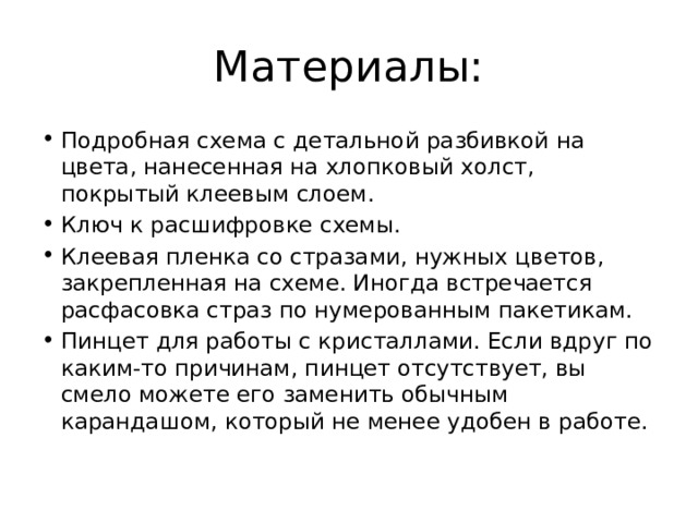 Материалы: Подробная схема с детальной разбивкой на цвета, нанесенная на хлопковый холст, покрытый клеевым слоем. Ключ к расшифровке схемы. Клеевая пленка со стразами, нужных цветов, закрепленная на схеме. Иногда встречается расфасовка страз по нумерованным пакетикам. Пинцет для работы с кристаллами. Если вдруг по каким-то причинам, пинцет отсутствует, вы смело можете его заменить обычным карандашом, который не менее удобен в работе. 