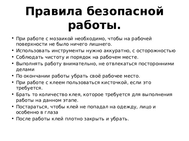 Правила безопасной работы.   При работе с мозаикой необходимо, чтобы на рабочей поверхности не было ничего лишнего. Использовать инструменты нужно аккуратно, с осторожностью Соблюдать чистоту и порядок на рабочем месте. Выполнять работу внимательно, не отвлекаться посторонними делами По окончании работы убрать своё рабочее место. При работе с клеем пользоваться кисточкой, если это требуется. Брать то количество клея, которое требуется для выполнения работы на данном этапе. Постараться, чтобы клей не попадал на одежду, лицо и особенно в глаза После работы клей плотно закрыть и убрать. 