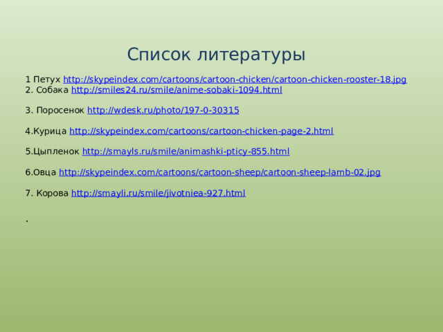 Список литературы 1 Петух http:// skypeindex.com/cartoons/cartoon-chicken/cartoon-chicken-rooster-18.jpg 2. Собака http:// smiles24.ru/smile/anime-sobaki-1094.html 3. Поросенок http:// wdesk.ru/photo/197-0-30315 4.Курица http :// skypeindex.com/cartoons/cartoon-chicken-page-2.html 5.Цыпленок http:// smayls.ru/smile/animashki-pticy-855.html 6.Овца http:// skypeindex.com/cartoons/cartoon-sheep/cartoon-sheep-lamb-02.jpg 7. Корова http:// smayli.ru/smile/jivotniea-927.html . 
