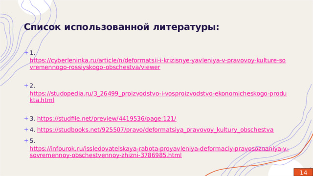 Список использованной литературы: 1. https://cyberleninka.ru/article/n/deformatsii-i-krizisnye-yavleniya-v-pravovoy-kulture-sovremennogo-rossiyskogo-obschestva/viewer   2.  https://studopedia.ru/3_26499_proizvodstvo-i-vosproizvodstvo-ekonomicheskogo-produkta.html   3.  https://studfile.net/preview/4419536/page:121/   4.  https://studbooks.net/925507/pravo/deformatsiya_pravovoy_kultury_obschestva   5.  https://infourok.ru/issledovatelskaya-rabota-proyavleniya-deformaciy-pravosoznaniya-v-sovremennoy-obschestvennoy-zhizni-3786985.html   14 