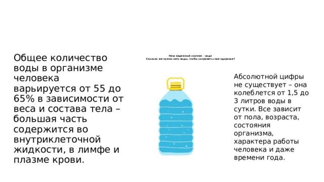 Общее количество воды в организме человека варьируется от 55 до 65% в зависимости от веса и состава тела – большая часть содержится во внутриклеточной жидкости, в лимфе и плазме крови. Наш надежный спутник – вода   Сколько же нужно пить воды, чтобы сохранить свое здоровье?    Абсолютной цифры не существует – она колеблется от 1,5 до 3 литров воды в сутки. Все зависит от пола, возраста, состояния организма, характера работы человека и даже времени года. 