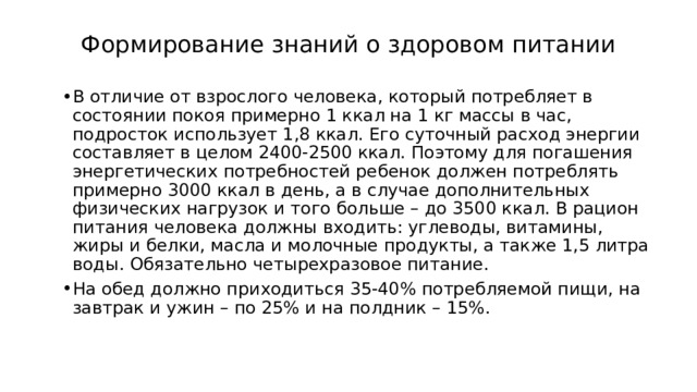Формирование знаний о здоровом питании   В отличие от взрослого человека, который потребляет в состоянии покоя примерно 1 ккал на 1 кг массы в час, подросток использует 1,8 ккал. Его суточный расход энергии составляет в целом 2400-2500 ккал. Поэтому для погашения энергетических потребностей ребенок должен потреблять примерно 3000 ккал в день, а в случае дополнительных физических нагрузок и того больше – до 3500 ккал. В рацион питания человека должны входить: углеводы, витамины, жиры и белки, масла и молочные продукты, а также 1,5 литра воды. Обязательно четырехразовое питание. На обед должно приходиться 35-40% потребляемой пищи, на завтрак и ужин – по 25% и на полдник – 15%. 