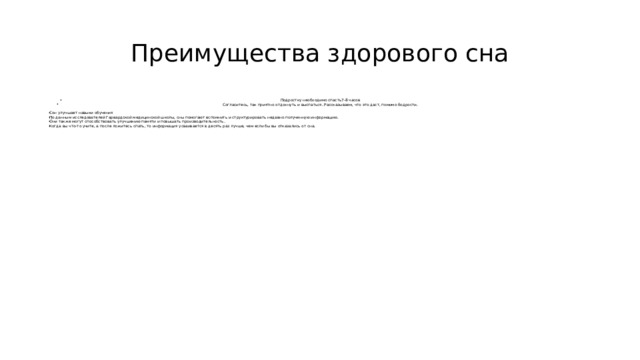 Преимущества здорового сна Подростку необходимо спасть7-8 часов Согласитесь, так приятно отдохнуть и выспаться. Рассказываем, что это даст, помимо бодрости. Сон улучшает навыки обучения По данным исследователей Гарвардской медицинской школы, сны помогают вспомнить и структурировать недавно полученную информацию. Они также могут способствовать улучшению памяти и повышать производительность. Когда вы что-то учите, а после ложитесь спать, то информация усваивается в десять раз лучше, чем если бы вы отказались от сна. 