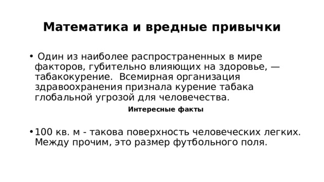 Математика и вредные привычки  Один из наиболее распространенных в мире факторов, губительно влияющих на здоровье, — табакокурение. Всемирная организация здравоохранения признала курение табака глобальной угрозой для человечества. Интересные факты  100 кв. м - такова поверхность человеческих легких. Между прочим, это размер футбольного поля. 