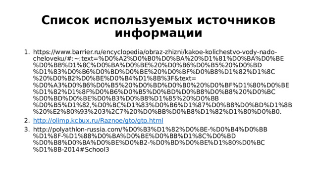 Список используемых источников информации https://www.barrier.ru/encyclopedia/obraz-zhizni/kakoe-kolichestvo-vody-nado-cheloveku/#:~:text=%D0%A2%D0%B0%D0%BA%20%D1%81%D0%BA%D0%BE%D0%BB%D1%8C%D0%BA%D0%BE%20%D0%B6%D0%B5%20%D0%BD%D1%83%D0%B6%D0%BD%D0%BE%20%D0%BF%D0%B8%D1%82%D1%8C%20%D0%B2%D0%BE%D0%B4%D1%8B%3F&text=%D0%A3%D0%B6%D0%B5%20%D0%BD%D0%B0%20%D0%BF%D1%80%D0%BE%D1%82%D1%8F%D0%B6%D0%B5%D0%BD%D0%B8%D0%B8%20%D0%BC%D0%BD%D0%BE%D0%B3%D0%B8%D1%85%20%D0%BB%D0%B5%D1%82,%D0%BC%D1%83%D0%B6%D1%87%D0%B8%D0%BD%D1%8B%20%E2%80%93%203%2C7%20%D0%BB%D0%B8%D1%82%D1%80%D0%B0. http://olimp.kcbux.ru/Raznoe/gto/gto.html http://polyathlon-russia.com/%D0%B3%D1%82%D0%BE-%D0%B4%D0%BB%D1%8F-%D1%88%D0%BA%D0%BE%D0%BB%D1%8C%D0%BD%D0%B8%D0%BA%D0%BE%D0%B2-%D0%BD%D0%BE%D1%80%D0%BC%D1%8B-2014#School3 