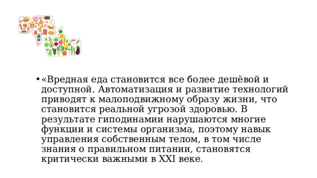 «Вредная еда становится все более дешёвой и доступной. Автоматизация и развитие технологий приводят к малоподвижному образу жизни, что становится реальной угрозой здоровью. В результате гиподинамии нарушаются многие функции и системы организма, поэтому навык управления собственным телом, в том числе знания о правильном питании, становятся критически важными в XXI веке. 
