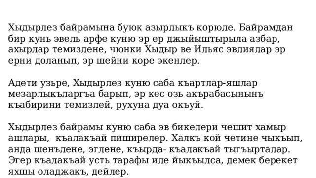 Хыдырлез байрамына буюк азырлыкъ корюле. Байрамдан бир кунь эвель арфе куню эр ер джыйыштырыла азбар, ахырлар темизлене, чюнки Хыдыр ве Ильяс эвлиялар эр ерни доланып, эр шейни коре экенлер. Адети узьре, Хыдырлез куню саба къартлар-яшлар мезарлыкъларгъа барып, эр кес озь акърабасынынъ къабирини темизлей, рухуна дуа окъуй. Хыдырлез байрамы куню саба эв бикелери чешит хамыр ашлары, къалакъай пиширелер. Халкъ кой четине чыкъып, анда шенълене, эглене, къырда- къалакъай тыгъырталар. Эгер къалакъай усть тарафы иле йыкъылса, демек берекет яхшы оладжакъ, дейлер. 