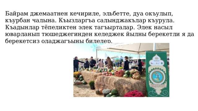 Байрам джемаатнен кечириле, эльбетте, дуа окъулып, къурбан чалына. Къызларгъа салынджакълар къурула. Къадынлар тёпеликтен элек тагъырталар. Элек насыл юварланып тюшеджегинден келеджек йылны берекетли я да берекетсиз оладжагъыны билелер.   