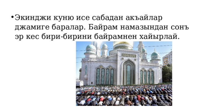 Экинджи куню исе сабадан акъайлар джамиге баралар. Байрам намазындан сонъ эр кес бири-бирини байрамнен хайырлай. 