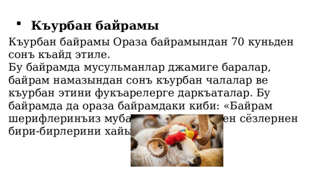 Къурбан байрамы Къурбан байрамы Ораза байрамындан 70 куньден сонъ къайд этиле. Бу байрамда мусульманлар джамиге баралар, байрам намазындан сонъ къурбан чалалар ве къурбан этини фукъарелерге даркъаталар. Бу байрамда да ораза байрамдаки киби: «Байрам шерифлеринъиз мубарек олсун» - деген сёзлернен бири-бирлерини хайырлайлар. 