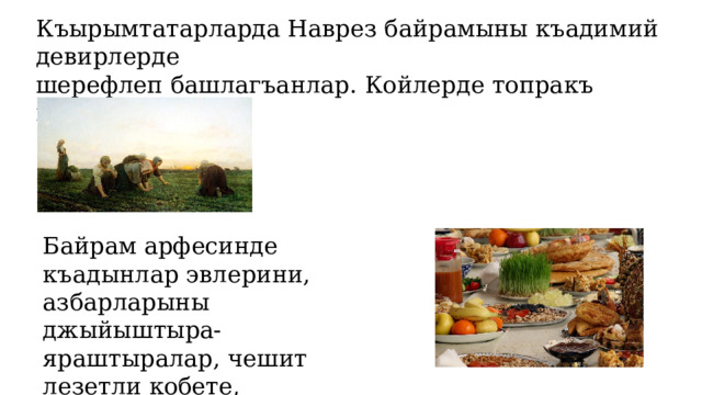 Къырымтатарларда Наврез байрамыны къадимий девирлерде шерефлеп башлагъанлар. Койлерде топракъ ишлери башлай. Байрам арфесинде къадынлар эвлерини, азбарларыны джыйыштыра-яраштыралар, чешит лезетли кобете, бурмалар   пиширелер. 
