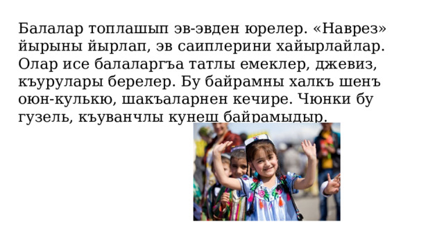 Балалар топлашып эв-эвден юрелер. «Наврез» йырыны йырлап, эв саиплерини хайырлайлар. Олар исе балаларгъа татлы емеклер, джевиз, къурулары берелер. Бу байрамны халкъ шенъ оюн-кулькю, шакъаларнен кечире. Чюнки бу гузель, къуванчлы кунеш байрамыдыр.   