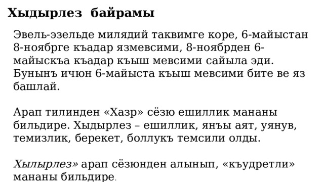 Хыдырлез байрамы   Эвель-эзельде милядий таквимге коре, 6-майыстан 8-ноябрге къадар язмевсими, 8-ноябрден 6-майыскъа къадар къыш мевсими сайыла эди. Бунынъ ичюн 6-майыста къыш мевсими бите ве яз башлай. Арап тилинден «Хазр» сёзю ешиллик мананы бильдире. Хыдырлез – ешиллик, янъы аят, уянув, темизлик, берекет, боллукъ темсили олды.    Хылырлез»  арап сёзюнден алынып, «къудретли» мананы бильдире . 