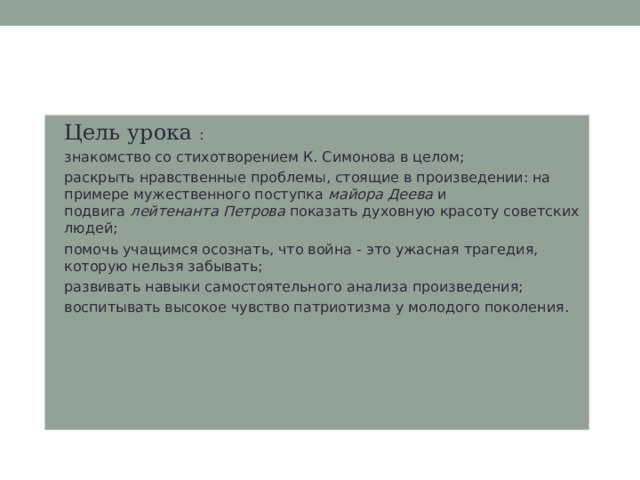 Цель урока : знакомство со стихотворением К. Симонова в целом; раскрыть нравственные проблемы, стоящие в произведении: на примере мужественного поступка  майора Деева  и подвига  лейтенанта Петрова  показать духовную красоту советских людей; помочь учащимся осознать, что война - это ужасная трагедия, которую нельзя забывать; развивать навыки самостоятельного анализа произведения; воспитывать высокое чувство патриотизма у молодого поколения.  