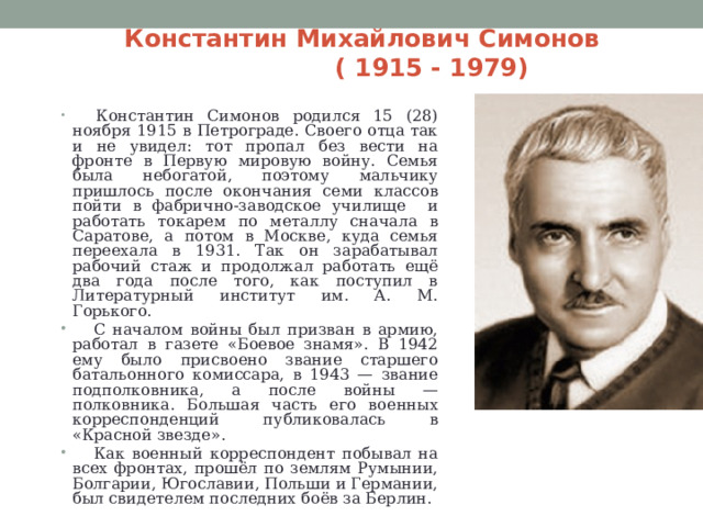 Константин Михайлович Симонов  ( 1915 - 1979)  Константин Симонов родился 15 (28) ноября 1915 в Петрограде. Своего отца так и не увидел: тот пропал без вести на фронте в Первую мировую войну. Семья была небогатой, поэтому мальчику пришлось после окончания семи классов пойти в фабрично-заводское училище и работать токарем по металлу сначала в Саратове, а потом в Москве, куда семья переехала в 1931. Так он зарабатывал рабочий стаж и продолжал работать ещё два года после того, как поступил в Литературный институт им. А. М. Горького.  С началом войны был призван в армию, работал в газете «Боевое знамя». В 1942 ему было присвоено звание старшего батальонного комиссара, в 1943 — звание подполковника, а после войны — полковника. Большая часть его военных корреспонденций публиковалась в «Красной звезде».  Как военный корреспондент побывал на всех фронтах, прошёл по землям Румынии, Болгарии, Югославии, Польши и Германии, был свидетелем последних боёв за Берлин. 