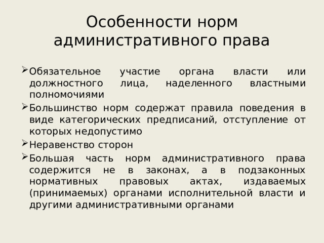 Особенности норм административного права Обязательное участие органа власти или должностного лица, наделенного властными полномочиями Большинство норм содержат правила поведения в виде категорических предписаний, отступление от которых недопустимо Неравенство сторон Большая часть норм административного права содержится не в законах, а в подзаконных нормативных правовых актах, издаваемых (принимаемых) органами исполнительной власти и другими административными органами 