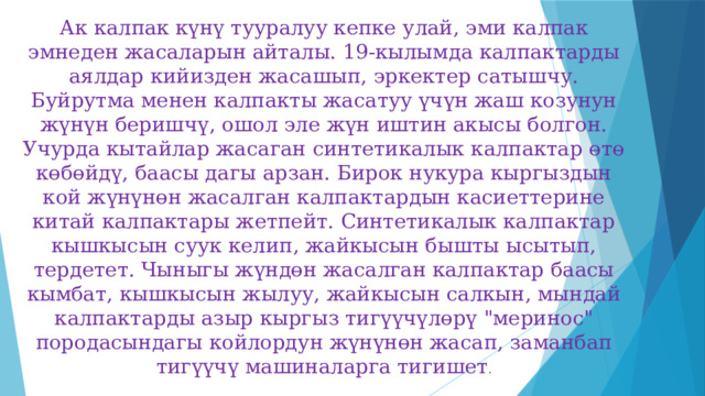 Ак калпак күнү тууралуу кепке улай, эми калпак эмнеден жасаларын айталы. 19-кылымда калпактарды аялдар кийизден жасашып, эркектер сатышчу. Буйрутма менен калпакты жасатуу үчүн жаш козунун жүнүн беришчү, ошол эле жүн иштин акысы болгон. Учурда кытайлар жасаган синтетикалык калпактар өтө көбөйдү, баасы дагы арзан. Бирок нукура кыргыздын кой жүнүнөн жасалган калпактардын касиеттерине китай калпактары жетпейт. Синтетикалык калпактар кышкысын суук келип, жайкысын бышты ысытып, тердетет. Чыныгы жүндөн жасалган калпактар баасы кымбат, кышкысын жылуу, жайкысын салкын, мындай калпактарды азыр кыргыз тигүүчүлөрү 