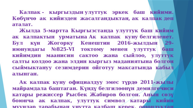 Калпак - кыргыздын улуттук эркек баш кийими. Көбүнчө ак кийизден жасалгандыктан, ак калпак деп аталат. Жылда 5-мартта Кыргызстанда улуттук баш кийим ак калпактын урматына Ак калпак куну белгиленет. Бул күн Жогорку Кенештин 2016-жылдын 29-июнундагы №825-VI токтому менен улуттук баш кийимдин маанисин сактоо жана сыйлоо, улуттук салты колдоо жана элдин кыргыз маданиятына болгон сыймыктануу сезимдерин ойготуу максатында кабыл алынган. Ак калпак куну официалдуу эмес түрдө 2011-жылы майрамдала баштаган. Күндү белгилөөнүн демилгечиси катары режиссер Рысбек Жабиров болгон. Анын сөзү боюнча ак калпак, улуттук символ катары кийин муундар тарабынан унутта калбаш керек, ошондуктан ал өзүнүн майрамдык датасына ээ болуш керек деген ойлорун билдирген. Жылдан-жылга майрамдык күн массалык популярдуулукка ээ болуп, 2016-жылы официалдуу статус алган. 