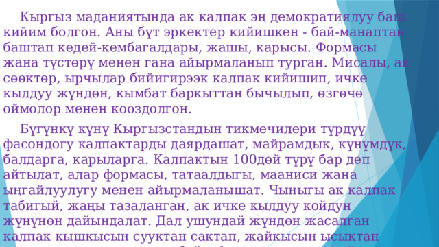  Кыргыз маданиятында ак калпак эң демократиялуу баш кийим болгон. Аны бүт эркектер кийишкен - бай-манаптан баштап кедей-кембагалдары, жашы, карысы. Формасы жана түстөрү менен гана айырмаланып турган. Мисалы, ак сөөктөр, ырчылар бийигирээк калпак кийишип, ичке кылдуу жүндөн, кымбат баркыттан бычылып, өзгөчө оймолор менен кооздолгон.  Бүгүнкү күнү Кыргызстандын тикмечилери түрдүү фасондогу калпактарды даярдашат, майрамдык, күнүмдүк, балдарга, карыларга. Калпактын 100дөй түрү бар деп айтылат, алар формасы, татаалдыгы, мааниси жана ыңгайлуулугу менен айырмаланышат. Чыныгы ак калпак табигый, жаңы тазаланган, ак ичке кылдуу койдун жүнүнөн дайындалат. Дал ушундай жүндөн жасалган калпак кышкысын сууктан сактап, жайкысын ысыктан коргоп, жаанда суу өткөрбөйт, формасын жоготпойт. 