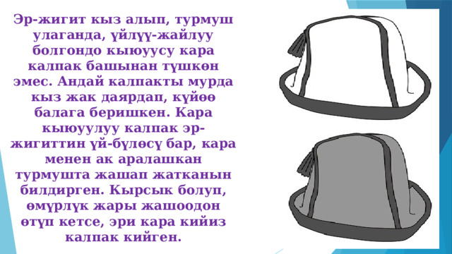 Эр-жигит кыз алып, турмуш улаганда, үйлүү-жайлуу болгондо кыюуусу кара калпак башынан түшкөн эмес. Андай калпакты мурда кыз жак даярдап, күйөө балага беришкен. Кара кыюуулуу калпак эр-жигиттин үй-бүлөсү бар, кара менен ак аралашкан турмушта жашап жатканын билдирген. Кырсык болуп, өмүрлүк жары жашоодон өтүп кетсе, эри кара кийиз калпак кийген. 