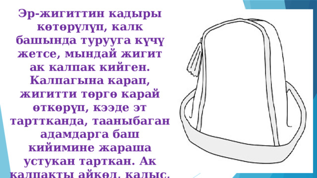 Эр-жигиттин кадыры көтөрүлүп, калк башында турууга күчү жетсе, мындай жигит ак калпак кийген. Калпагына карап, жигитти төргө карай өткөрүп, кээде эт тарттканда, тааныбаган адамдарга баш кийимине жараша устукан тарткан. Ак калпакты айкөл, калыс, адилеттүү, акылман адамдар кийишкен. 
