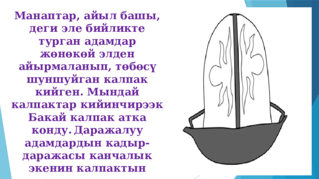 Манаптар, айыл башы, деги эле бийликте турган адамдар жөнөкөй элден айырмаланып, төбөсү шуншуйган калпак кийген. Мындай калпактар кийинчирээк Бакай калпак атка конду.  Даражалуу адамдардын кадыр-даражасы канчалык экенин калпактын кыюуусуна салынган оюу, ошол оюулардын арасына кыстырыла кеткен асыл таштар айкындап турган. 