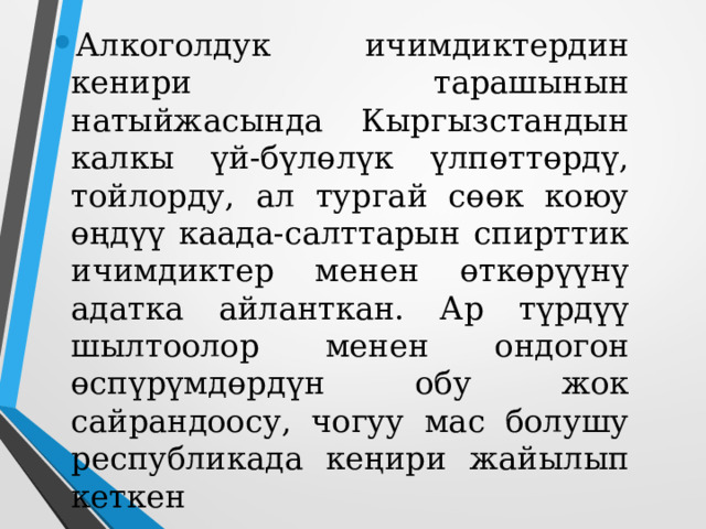 Алкоголдук ичимдиктердин кенири тарашынын натыйжасында Кыргызстандын калкы үй-бүлөлүк үлпөттөрдү, тойлорду, ал тургай сөөк коюу өңдүү каада-салттарын спирттик ичимдиктер менен өткөрүүнү адатка айланткан. Ар түрдүү шылтоолор менен ондогон өспүрүмдөрдүн обу жок сайрандоосу, чогуу мас болушу республикада кеңири жайылып кеткен   