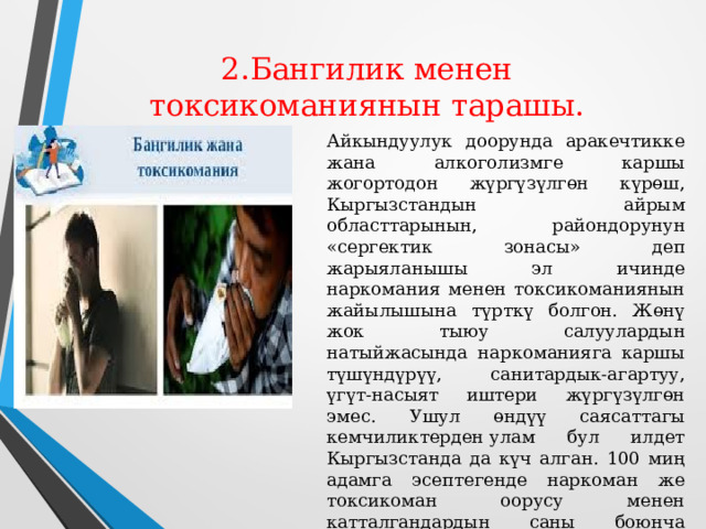  2.Бангилик менен токсикоманиянын тарашы.   Айкындуулук доорунда аракечтикке жана алкоголизмге каршы жогортодон жүргүзүлгөн күрөш, Кыргызстандын айрым областтарынын, райондорунун «сергектик зонасы» деп жарыяланышы эл ичинде наркомания менен токсикоманиянын жайылышына түрткү болгон. Жөнү жок тыюу салуулардын натыйжасында наркоманияга каршы түшүндүрүү, санитардык-агартуу, үгүт-насыят иштери жүргүзүлгөн эмес. Ушул өндүү саясаттагы кемчиликтерден улам бул илдет Кыргызстанда да күч алган. 100 миң адамга эсептегенде наркоман же токсикоман оорусу менен катталгандардын саны боюнча республикабыз СССРде экинчи орунда турган .    