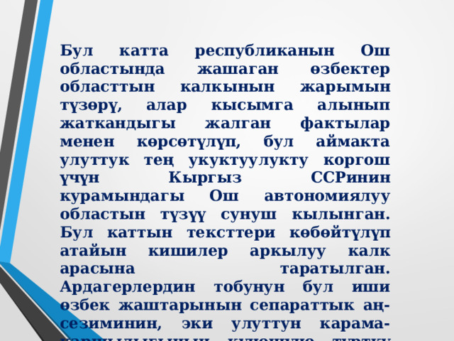  Арыз “ ... Биздин терең ишенибиз боюнча улуттардын реалдуу тең укуктуулугун жана теңчилдик маселесин чечүү үчүн Кыргыз ССРинин чегинде Ош чөлкөмүнө өзүнчө автономия берүү керек.  Кыргыз ССРинин алкагында Ош автономиялык областын түзүү улут аралык маселелерди чечүүнүн эң туура жолу экендигин көрүп турабыз.  Мындай мамлекеттик түзүлүш биздин республикада улуттук тең укуктуулукту демократиялуу чечүүгө мүмкүндүк берет. Бул үчүн республикада бардык мүмкүнчүлүктөр бар.  Жогоруда айтылгандарга таянып, сизден СССРдин Жогорку Советинин Улуттар Советинин күн тартибине Кыргыз ССРинин курамында Ош автономиялуу советтик социалисттик областын түзүү жана СССРдин жана Кыргыз ССРинин Конституцияларына тийиштүү өзгөртүүлөрдү киргизүү маселесин коюшуңузду өтүнөбүз.  Биздин бул пикирибизди областын калкы, өзгөчө Ош, Кызыл-Кыя, шаарларынын, Сузак, Базар-Коргон, Ленин, Араван, Ала-Бука, Кара-Суу, Өзгөн райондорунун калкы колдойт.  Биз бул маселенин төмөнтөн жарылуусун күтпөстөн жогортодон чечүүнү акылга сыярлык иш деп эсептейбиз. ..” 