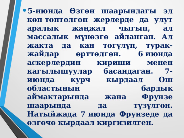 Жер участкалары үчүн чыр-чатак күчөгөн мезгилде өзбек үйлөрүндө батирде жашаган 700дөй кыргыз үй-бүлөлөрүн көчөгө куун ташташы абалды ого бетер татаалдаштырган. Каршылашкан эки топ 4-июнда бөлүштүрүү үчүн талашка түшкөн талаага чогулушат. Буга чейинки окуялардан улам чегине жеткен тирешүү кандуу жаңжалга айланат. Ал жердеги бийлик органдарынын кыжырданган жаштарды токтотууга күчтөрү жетпей калат. Өзбек улутундагылар шаардын бир жагынан, кыргыздар экинчи жагынан кандуу жүрүш башташат. Шаар ичиндеги кагылышууларда 155 адам жырткычтык менен өлтүрүлүп, 845 адам жарадар болгон, 262 үйлөр, 24 дүкөн жана башка имараттар, 67 автомашина өрттөлгөн. 5-июнь күнү Ош шаары толук жабылып, шаарга аскер бөлүктөрү киргизилген. 6-июнда шаардагы абал көзөмөлгө алынган.    