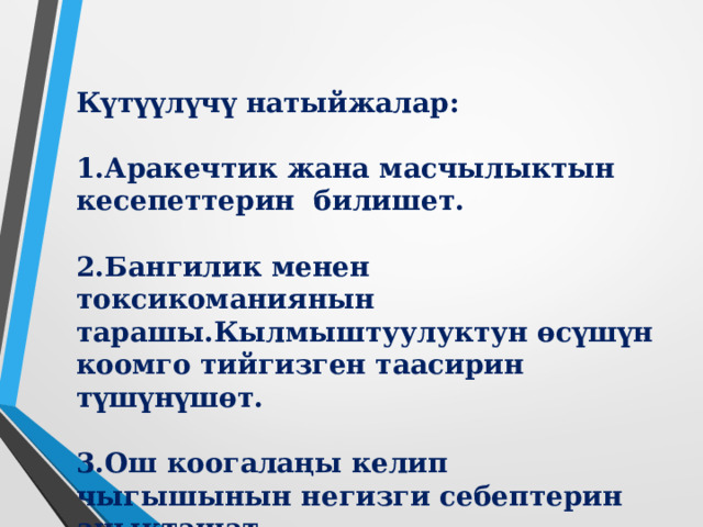 Күтүүлүчү натыйжалар:  1.Аракечтик жана масчылыктын кесепеттерин билишет.  2.Бангилик менен токсикоманиянын тарашы.Кылмыштуулуктун өсүшүн коомго тийгизген таасирин түшүнүшөт.  3.Ош коогалаңы келип чыгышынын негизги себептерин аныкташат. 