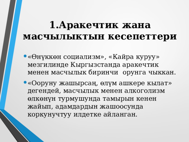 1.Аракечтик жана масчылыктын кесепеттери «Өнүккөн социализм», «Кайра куруу» мезгилинде Кыргызстанда аракечтик менен масчылык биринчи орунга чыккан. «Ооруну жашырсаң, өлүм ашкере кылат» дегендей, масчылык менен алкоголизм өлкөнүн турмушунда тамырын кенен жайып, адамдардын жашоосунда коркунучтуу илдетке айланган. 