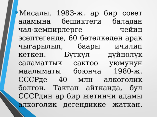 Мисалы, 1983-ж. ар бир совет адамына бешиктеги баладан чал-кемпирлерге чейин эсептегенде, 60 бөтөлкөдөн арак чыгарылып, баары ичилип кеткен. Бүткүл дүйнөлүк саламаттык сактоо уюмунун маалыматы боюнча 1980-ж. СССРде 40 млн алкоголик болгон. Тактап айтканда, бул СССРдин ар бир жетинчи адамы алкоголик дегендикке жаткан.   
