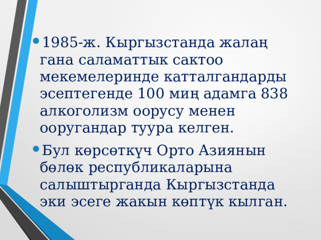 1985-ж. Кыргызстанда жалаң гана саламаттык сактоо мекемелеринде катталгандарды эсептегенде 100 миң адамга 838 алкоголизм оорусу менен ооругандар туура келген. Бул көрсөткүч Орто Азиянын бөлөк республикаларына салыштырганда Кыргызстанда эки эсеге жакын көптүк кылган.    