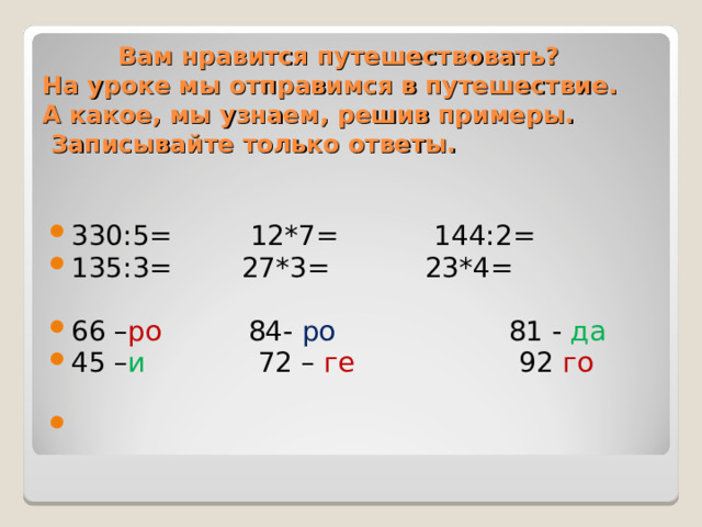  Вам нравится путешествовать?  На уроке мы отправимся в путешествие.  А какое, мы узнаем, решив примеры.  Записывайте только ответы.   330:5=  12*7=  144:2= 135:3= 27*3= 23*4=  66 – ро 84- ро 81 - да 45 – и 72 – ге 92 го     