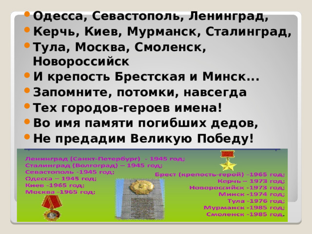 Одесса, Севастополь, Ленинград, Керчь, Киев, Мурманск, Сталинград, Тула, Москва, Смоленск, Новороссийск И крепость Брестская и Минск... Запомните, потомки, навсегда Тех городов-героев имена! Во имя памяти погибших дедов, Не предадим Великую Победу!  