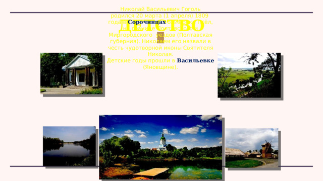 Николай Васильевич Гоголь родился 20 марта (1 апреля) 1809 года в  Сорочинцах  близ реки Псёл, на границе Полтавского и Миргородского  уездов (Полтавская губерния). Николаем его назвали в честь чудотворной иконы Святителя Николая. Детские годы прошли в Васильевке  (Яновщине). ДЕТСТВО 