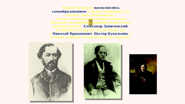 Недостатки школы восполнялись самообразованием в кружке товарищей, где нашлись люди, разделявшие с Гоголем литературные интересы (Герасим Высоцкий, по-видимому, имевший тогда на него немалое влияние;  Александр Данилевский , оставшийся его другом на всю жизнь, как и  Николай Прокопович ; Нестор Кукольник , с которым, впрочем, Гоголь никогда не сходился). 