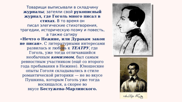 Товарищи выписывали в складчину журналы ; затеяли свой рукописный журнал, где Гоголь много писал в стихах . В то время он писал элегические стихотворения, трагедии, историческую поэму и повесть, а также сатиру «Нечто о Нежине, или Дуракам закон не писан» . С литературными интересами развилась и любовь к ТЕАТРУ , где Гоголь, уже тогда отличавшийся необычным  комизмом , был самым ревностным участником (ещё со второго года пребывания в Нежине). Юношеские опыты Гоголя складывались в стиле романтической риторики — не во вкусе Пушкина, которым Гоголь уже тогда восхищался, а скорее во вкусе  Бестужева-Марлинского. 