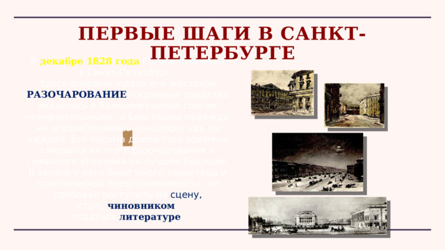 ПЕРВЫЕ ШАГИ В САНКТ-ПЕТЕРБУРГЕ В декабре 1828 года  Гоголь переехал в Санкт-Петербург. Здесь впервые ждало его жестокое РАЗОЧАРОВАНИЕ : скромные средства оказались в большом городе совсем незначительными, а блестящие надежды не осуществлялись так скоро, как он ожидал. Его письма домой того времени смешаны из этого разочарования и туманного упования на лучшее будущее. В запасе у него было много характера и практической предприимчивости: он пробовал поступить на  сцену, стать  чиновником , отдаться  литературе . 
