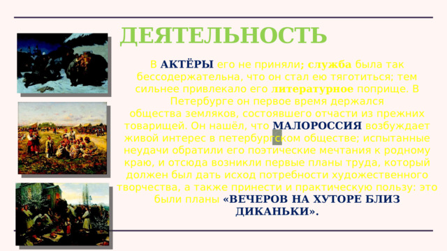 ДЕЯТЕЛЬНОСТЬ В  АКТЁРЫ  его не приняли ; служба была так бессодержательна, что он стал ею тяготиться; тем сильнее привлекало его  литературное  поприще. В Петербурге он первое время держался общества земляков, состоявшего отчасти из прежних товарищей. Он нашёл, что  МАЛОРОССИЯ  возбуждает живой интерес в петербургском обществе; испытанные неудачи обратили его поэтические мечтания к родному краю, и отсюда возникли первые планы труда, который должен был дать исход потребности художественного творчества, а также принести и практическую пользу: это были планы «ВЕЧЕРОВ НА ХУТОРЕ БЛИЗ ДИКАНЬКИ». 