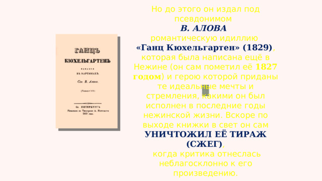 Но до этого он издал под псевдонимом  В. АЛОВА   романтическую идиллию  «Ганц Кюхельгартен» (1829) , которая была написана ещё в Нежине (он сам пометил её  1827 годом ) и герою которой приданы те идеальные мечты и стремления, какими он был исполнен в последние годы нежинской жизни. Вскоре по выходе книжки в свет он сам УНИЧТОЖИЛ ЕЁ ТИРАЖ (СЖЕГ) ,  когда критика отнеслась неблагосклонно к его произведению. 