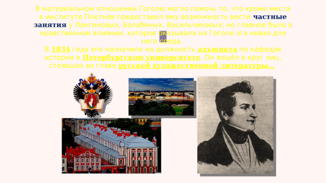 В материальном отношении Гоголю могло помочь то, что кроме места в институте Плетнёв предоставил ему возможность вести частные занятия у Лонгиновых, Балабиных, Васильчиковых; но главное было в нравственном влиянии, которое оказывала на Гоголя эта новая для него среда. В 1834 году его назначили на должность  адъюнкта  по кафедре истории в  Петербургском университете . Он вошёл в круг лиц, стоявших во главе  русской художественной литературы…   
