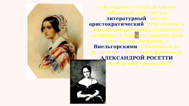 У Жуковского Гоголь встречал избранный круг, частью литературный , частью аристократический ; в последнем у него вскоре завязались отношения, сыгравшие в будущем немалую роль в его жизни, например, с Виельгорскими ; у Балабиных он встретился с блестящей фрейлиной   АЛЕКСАНДРОЙ РОСЕТТИ   (впоследствии Смирновой). 